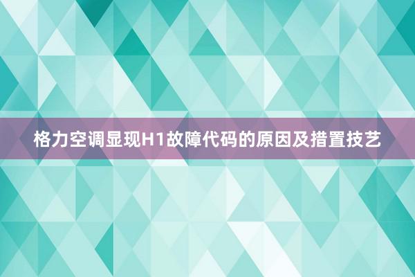 格力空调显现H1故障代码的原因及措置技艺