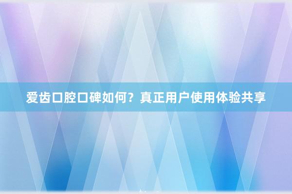 爱齿口腔口碑如何？真正用户使用体验共享